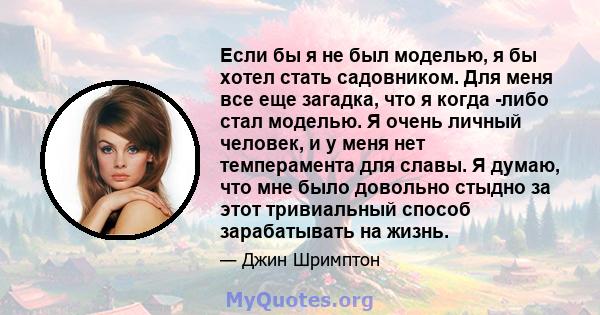 Если бы я не был моделью, я бы хотел стать садовником. Для меня все еще загадка, что я когда -либо стал моделью. Я очень личный человек, и у меня нет темперамента для славы. Я думаю, что мне было довольно стыдно за этот 