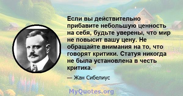 Если вы действительно прибавите небольшую ценность на себя, будьте уверены, что мир не повысит вашу цену. Не обращайте внимания на то, что говорят критики. Статуя никогда не была установлена ​​в честь критика.