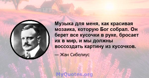 Музыка для меня, как красивая мозаика, которую Бог собрал. Он берет все кусочки в руке, бросает их в мир, и мы должны воссоздать картину из кусочков.