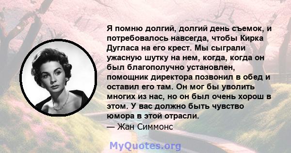 Я помню долгий, долгий день съемок, и потребовалось навсегда, чтобы Кирка Дугласа на его крест. Мы сыграли ужасную шутку на нем, когда, когда он был благополучно установлен, помощник директора позвонил в обед и оставил