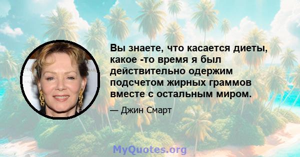 Вы знаете, что касается диеты, какое -то время я был действительно одержим подсчетом жирных граммов вместе с остальным миром.