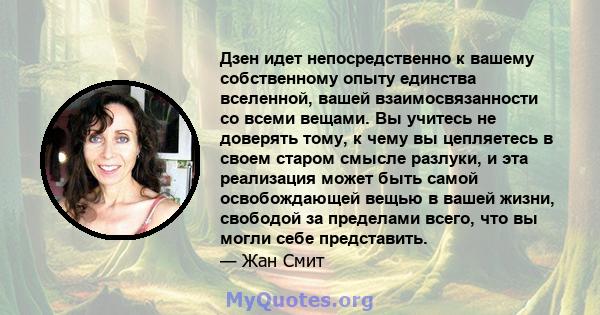 Дзен идет непосредственно к вашему собственному опыту единства вселенной, вашей взаимосвязанности со всеми вещами. Вы учитесь не доверять тому, к чему вы цепляетесь в своем старом смысле разлуки, и эта реализация может