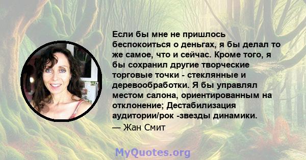 Если бы мне не пришлось беспокоиться о деньгах, я бы делал то же самое, что и сейчас. Кроме того, я бы сохранил другие творческие торговые точки - стеклянные и деревообработки. Я бы управлял местом салона,