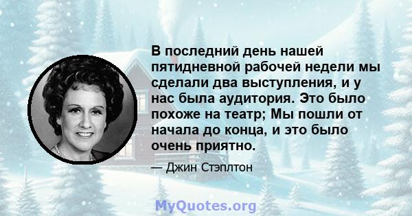 В последний день нашей пятидневной рабочей недели мы сделали два выступления, и у нас была аудитория. Это было похоже на театр; Мы пошли от начала до конца, и это было очень приятно.