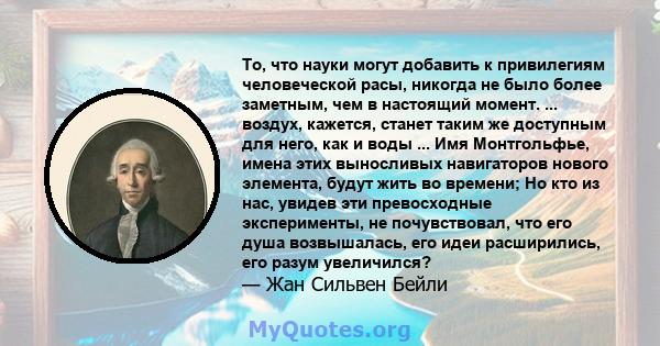 То, что науки могут добавить к привилегиям человеческой расы, никогда не было более заметным, чем в настоящий момент. ... воздух, кажется, станет таким же доступным для него, как и воды ... Имя Монтгольфье, имена этих