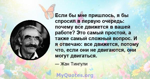 Если бы мне пришлось, я бы спросил в первую очередь: почему все движется в вашей работе? Это самый простой, а также самый сложный вопрос. И я отвечаю: все движется, потому что, если они не двигаются, они могут двигаться.