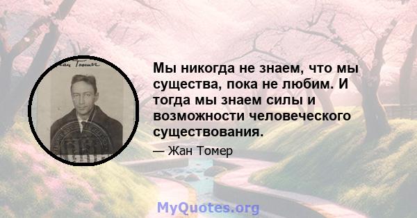 Мы никогда не знаем, что мы существа, пока не любим. И тогда мы знаем силы и возможности человеческого существования.