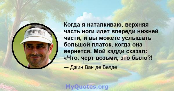 Когда я наталкиваю, верхняя часть ноги идет впереди нижней части, и вы можете услышать большой платок, когда она вернется. Мой кэдди сказал: «Что, черт возьми, это было?!