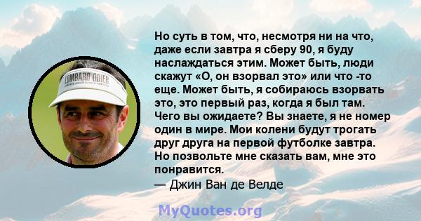 Но суть в том, что, несмотря ни на что, даже если завтра я сберу 90, я буду наслаждаться этим. Может быть, люди скажут «О, он взорвал это» или что -то еще. Может быть, я собираюсь взорвать это, это первый раз, когда я