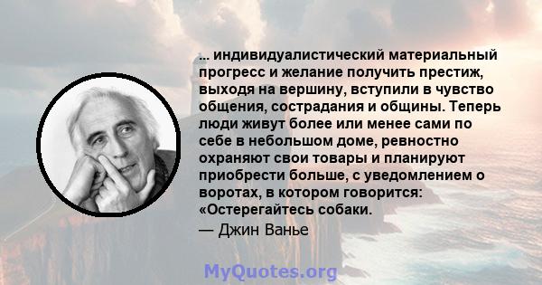 ... индивидуалистический материальный прогресс и желание получить престиж, выходя на вершину, вступили в чувство общения, сострадания и общины. Теперь люди живут более или менее сами по себе в небольшом доме, ревностно