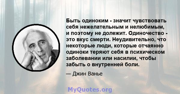 Быть одиноким - значит чувствовать себя нежелательным и нелюбимым, и поэтому не долежит. Одиночество - это вкус смерти. Неудивительно, что некоторые люди, которые отчаянно одиноки теряют себя в психическом заболевании