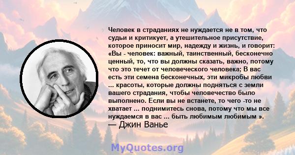 Человек в страданиях не нуждается не в том, что судьи и критикует, а утешительное присутствие, которое приносит мир, надежду и жизнь, и говорит: «Вы - человек: важный, таинственный, бесконечно ценный, то, что вы должны