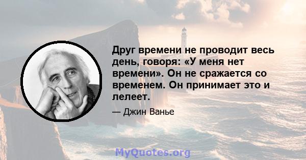 Друг времени не проводит весь день, говоря: «У меня нет времени». Он не сражается со временем. Он принимает это и лелеет.