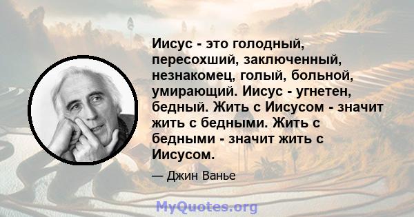 Иисус - это голодный, пересохший, заключенный, незнакомец, голый, больной, умирающий. Иисус - угнетен, бедный. Жить с Иисусом - значит жить с бедными. Жить с бедными - значит жить с Иисусом.