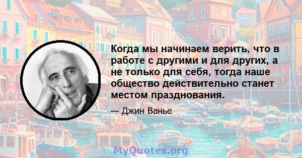 Когда мы начинаем верить, что в работе с другими и для других, а не только для себя, тогда наше общество действительно станет местом празднования.