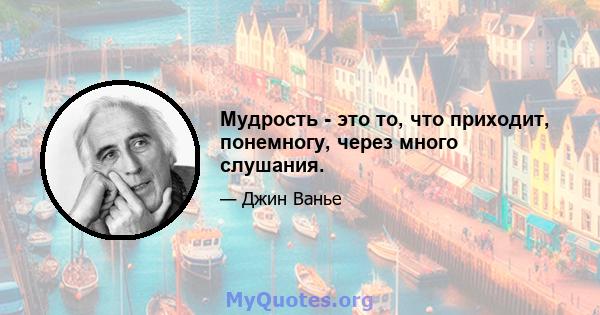 Мудрость - это то, что приходит, понемногу, через много слушания.