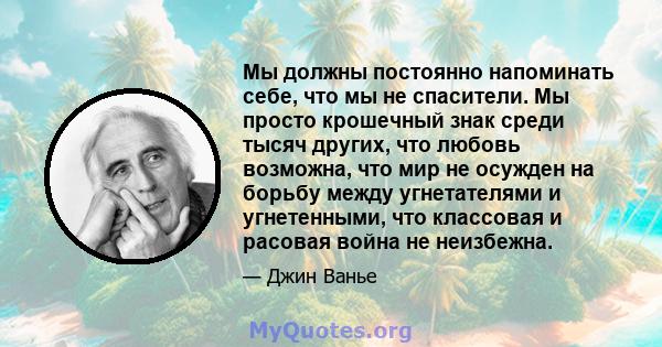 Мы должны постоянно напоминать себе, что мы не спасители. Мы просто крошечный знак среди тысяч других, что любовь возможна, что мир не осужден на борьбу между угнетателями и угнетенными, что классовая и расовая война не 