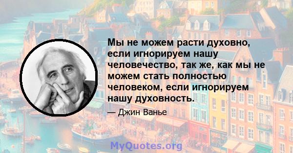 Мы не можем расти духовно, если игнорируем нашу человечество, так же, как мы не можем стать полностью человеком, если игнорируем нашу духовность.