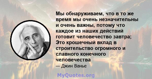 Мы обнаруживаем, что в то же время мы очень незначительны и очень важны, потому что каждое из наших действий готовит человечество завтра; Это крошечный вклад в строительство огромного и славного конечного человечества