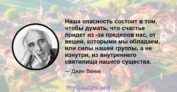 Наша опасность состоит в том, чтобы думать, что счастье придет из -за пределов нас, от вещей, которыми мы обладаем, или силы нашей группы, а не изнутри, из внутреннего святилища нашего существа.