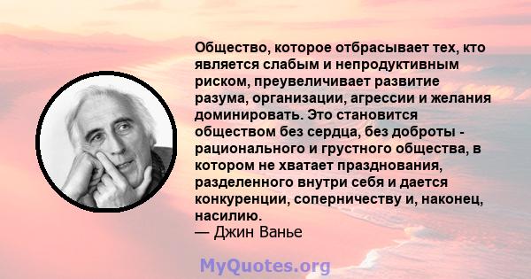 Общество, которое отбрасывает тех, кто является слабым и непродуктивным риском, преувеличивает развитие разума, организации, агрессии и желания доминировать. Это становится обществом без сердца, без доброты -