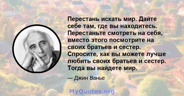 Перестань искать мир. Дайте себе там, где вы находитесь. Перестаньте смотреть на себя, вместо этого посмотрите на своих братьев и сестер. Спросите, как вы можете лучше любить своих братьев и сестер. Тогда вы найдете мир.