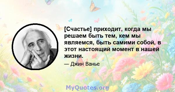 [Счастье] приходит, когда мы решаем быть тем, кем мы являемся, быть самими собой, в этот настоящий момент в нашей жизни.