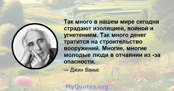 Так много в нашем мире сегодня страдают изоляцией, войной и угнетением. Так много денег тратится на строительство вооружений. Многие, многие молодые люди в отчаянии из -за опасности.