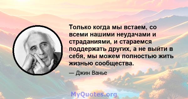 Только когда мы встаем, со всеми нашими неудачами и страданиями, и стараемся поддержать других, а не выйти в себя, мы можем полностью жить жизнью сообщества.