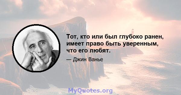 Тот, кто или был глубоко ранен, имеет право быть уверенным, что его любят.