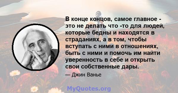 В конце концов, самое главное - это не делать что -то для людей, которые бедны и находятся в страданиях, а в том, чтобы вступать с ними в отношениях, быть с ними и помочь им найти уверенность в себе и открыть свои