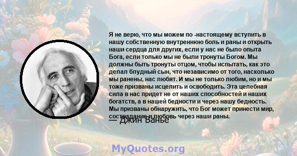 Я не верю, что мы можем по -настоящему вступить в нашу собственную внутреннюю боль и раны и открыть наши сердца для других, если у нас не было опыта Бога, если только мы не были тронуты Богом. Мы должны быть тронуты