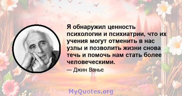 Я обнаружил ценность психологии и психиатрии, что их учения могут отменить в нас узлы и позволить жизни снова течь и помочь нам стать более человеческими.