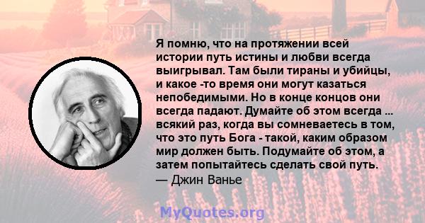 Я помню, что на протяжении всей истории путь истины и любви всегда выигрывал. Там были тираны и убийцы, и какое -то время они могут казаться непобедимыми. Но в конце концов они всегда падают. Думайте об этом всегда ...