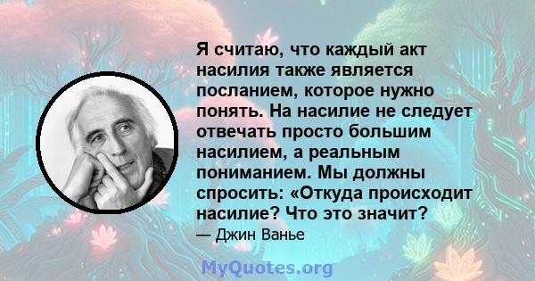 Я считаю, что каждый акт насилия также является посланием, которое нужно понять. На насилие не следует отвечать просто большим насилием, а реальным пониманием. Мы должны спросить: «Откуда происходит насилие? Что это