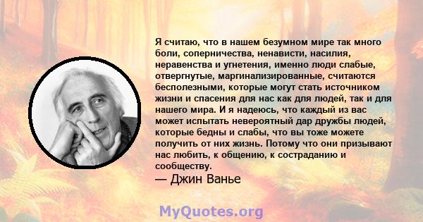 Я считаю, что в нашем безумном мире так много боли, соперничества, ненависти, насилия, неравенства и угнетения, именно люди слабые, отвергнутые, маргинализированные, считаются бесполезными, которые могут стать