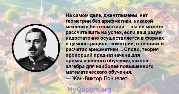 На самом деле, джентльмены, нет геометрии без арифметики, никакой механики без геометрии ... вы не можете рассчитывать на успех, если ваш разум недостаточно осуществляется в формах и демонстрациях геометрии, о теориях и 