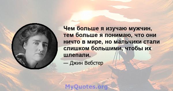 Чем больше я изучаю мужчин, тем больше я понимаю, что они ничто в мире, но мальчики стали слишком большими, чтобы их шлепали.