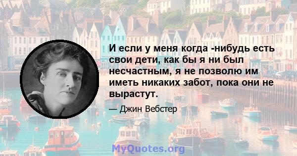 И если у меня когда -нибудь есть свои дети, как бы я ни был несчастным, я не позволю им иметь никаких забот, пока они не вырастут.