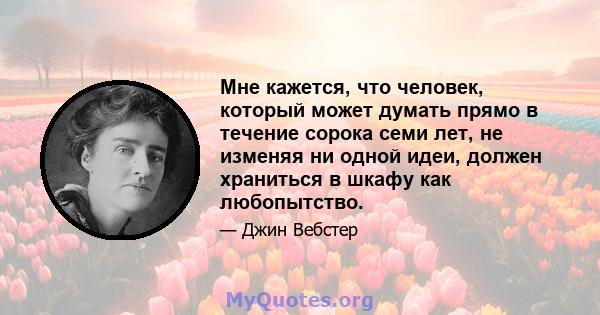 Мне кажется, что человек, который может думать прямо в течение сорока семи лет, не изменяя ни одной идеи, должен храниться в шкафу как любопытство.