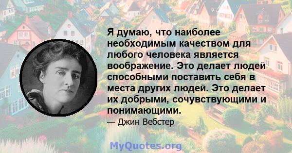 Я думаю, что наиболее необходимым качеством для любого человека является воображение. Это делает людей способными поставить себя в места других людей. Это делает их добрыми, сочувствующими и понимающими.