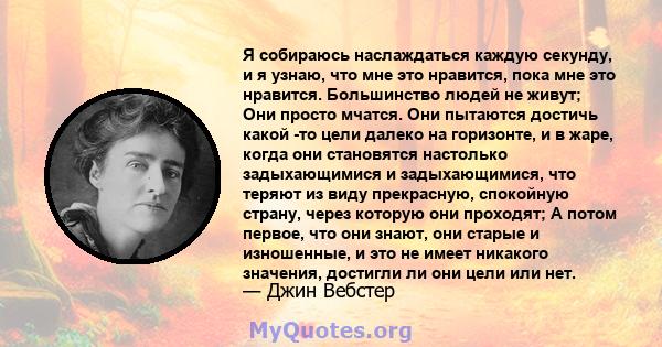 Я собираюсь наслаждаться каждую секунду, и я узнаю, что мне это нравится, пока мне это нравится. Большинство людей не живут; Они просто мчатся. Они пытаются достичь какой -то цели далеко на горизонте, и в жаре, когда