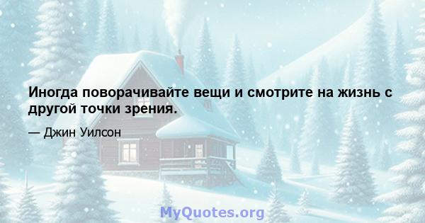 Иногда поворачивайте вещи и смотрите на жизнь с другой точки зрения.