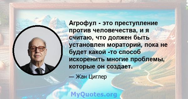 Агрофул - это преступление против человечества, и я считаю, что должен быть установлен мораторий, пока не будет какой -то способ искоренить многие проблемы, которые он создает.