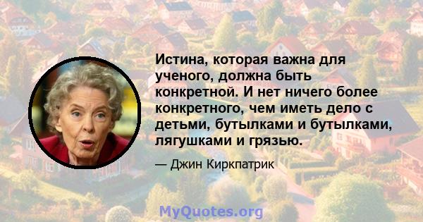 Истина, которая важна для ученого, должна быть конкретной. И нет ничего более конкретного, чем иметь дело с детьми, бутылками и бутылками, лягушками и грязью.