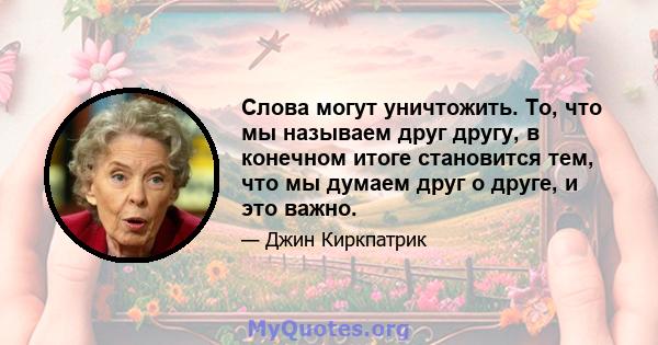 Слова могут уничтожить. То, что мы называем друг другу, в конечном итоге становится тем, что мы думаем друг о друге, и это важно.