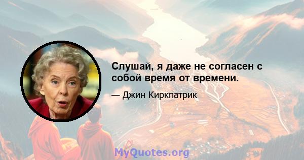 Слушай, я даже не согласен с собой время от времени.