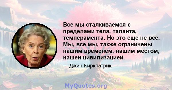 Все мы сталкиваемся с пределами тела, таланта, темперамента. Но это еще не все. Мы, все мы, также ограничены нашим временем, нашим местом, нашей цивилизацией.