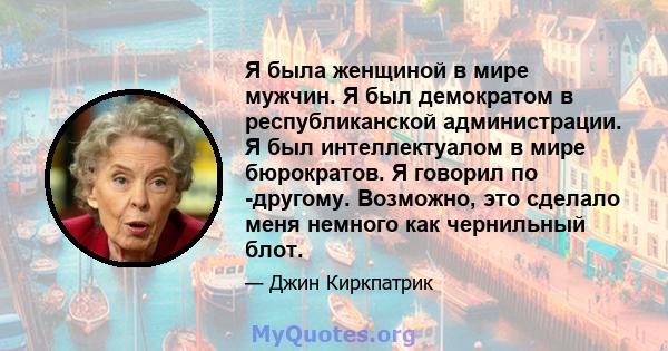 Я была женщиной в мире мужчин. Я был демократом в республиканской администрации. Я был интеллектуалом в мире бюрократов. Я говорил по -другому. Возможно, это сделало меня немного как чернильный блот.