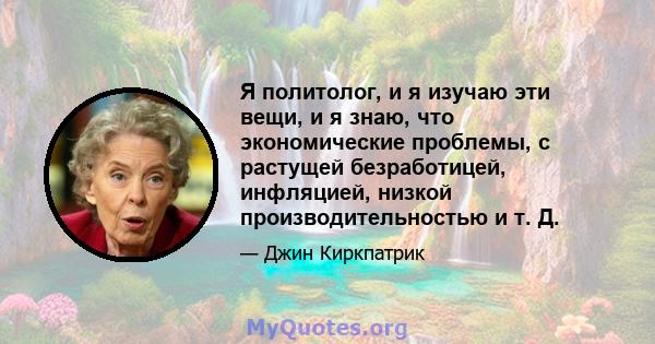 Я политолог, и я изучаю эти вещи, и я знаю, что экономические проблемы, с растущей безработицей, инфляцией, низкой производительностью и т. Д.